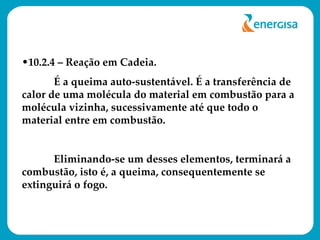 10.2.4 – Reação em Cadeia. É a queima auto-sustentável. É a transferência de calor de uma molécula do material em combustão para a molécula vizinha, sucessivamente até que todo o material entre em combustão. Eliminando-se um desses elementos, terminará a combustão, isto é, a queima, consequentemente se extinguirá o fogo. 