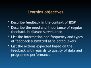 Learning objectives
• Describe feedback in the context of IDSP
• Describe the need and importance of regular
feedback in disease surveillance
• List the information and frequency and types
of feedback submitted at selected levels
• List the actions expected based on the
feedback with regards to quality of data and
programme performance
 