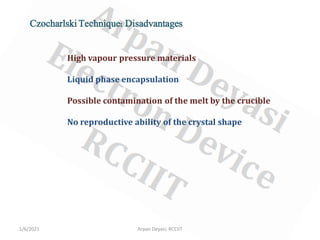 1/6/2021 Arpan Deyasi, RCCIIT
Czocharlski Technique: Disadvantages
High vapour pressure materials
Liquid phase encapsulation
Possible contamination of the melt by the crucible
No reproductive ability of the crystal shape
 