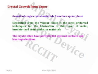 1/6/2021 Arpan Deyasi, RCCIIT
Growth of single crystal materials from the vapour phase
Deposition from the Vapour Phase is the most preferred
techniques for the fabrication of thin layer of metal,
insulator and semiconductor materials
The crystal often have perfectly flat external surfaces and
less imperfections
Crystal Growth from Vapor
 