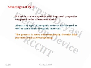 1/6/2021 Arpan Deyasi, RCCIIT
Advantages of PVD
Materials can be deposited with improved properties
compared to the substrate material
Almost any type of inorganic material can be used as
well as some kinds of organic materials
The process is more environmentally friendly than
processes such as electroplating
 