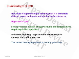 1/6/2021 Arpan Deyasi, RCCIIT
Disadvantages of PVD
It is a line of sight technique meaning that it is extremely
difficult to coat undercuts and similar surface features
High capital cost
Some processes operate at high vacuums and temperatures
requiring skilled operators
Processes requiring large amounts of heat require
appropriate cooling systems
The rate of coating deposition is usually quite slow
 