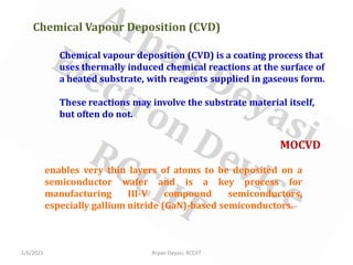1/6/2021 Arpan Deyasi, RCCIIT
Chemical Vapour Deposition (CVD)
Chemical vapour deposition (CVD) is a coating process that
uses thermally induced chemical reactions at the surface of
a heated substrate, with reagents supplied in gaseous form.
These reactions may involve the substrate material itself,
but often do not.
MOCVD
enables very thin layers of atoms to be deposited on a
semiconductor wafer and is a key process for
manufacturing III-V compound semiconductors,
especially gallium nitride (GaN)-based semiconductors.
 