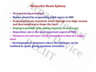 Molecular Beam Epitaxy
– Very promising technique
– Beams created by evaporating solid source in UHV
– Evaporated beam of particle travel through very high vacuum
and then condense to shape the layer
– Doping is possible to by adding impurity to source gas
– Deposition rate is the most important aspect of MBE
– Thickness of each layer can be controlled to that of a single
atom
– Development of structures where the electrons can be
confined in space, giving quantum structures
 