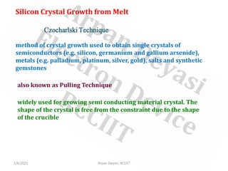1/6/2021 Arpan Deyasi, RCCIIT
Silicon Crystal Growth from Melt
Czocharlski Technique
method of crystal growth used to obtain single crystals of
semiconductors (e.g. silicon, germanium and gallium arsenide),
metals (e.g. palladium, platinum, silver, gold), salts and synthetic
gemstones
also known as Pulling Technique
widely used for growing semi conducting material crystal. The
shape of the crystal is free from the constraint due to the shape
of the crucible
 