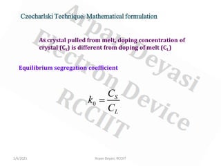 1/6/2021 Arpan Deyasi, RCCIIT
Czocharlski Technique: Mathematical formulation
As crystal pulled from melt, doping concentration of
crystal (CS) is different from doping of melt (CL)
Equilibrium segregation coefficient
0
S
L
C
k
C
=
 