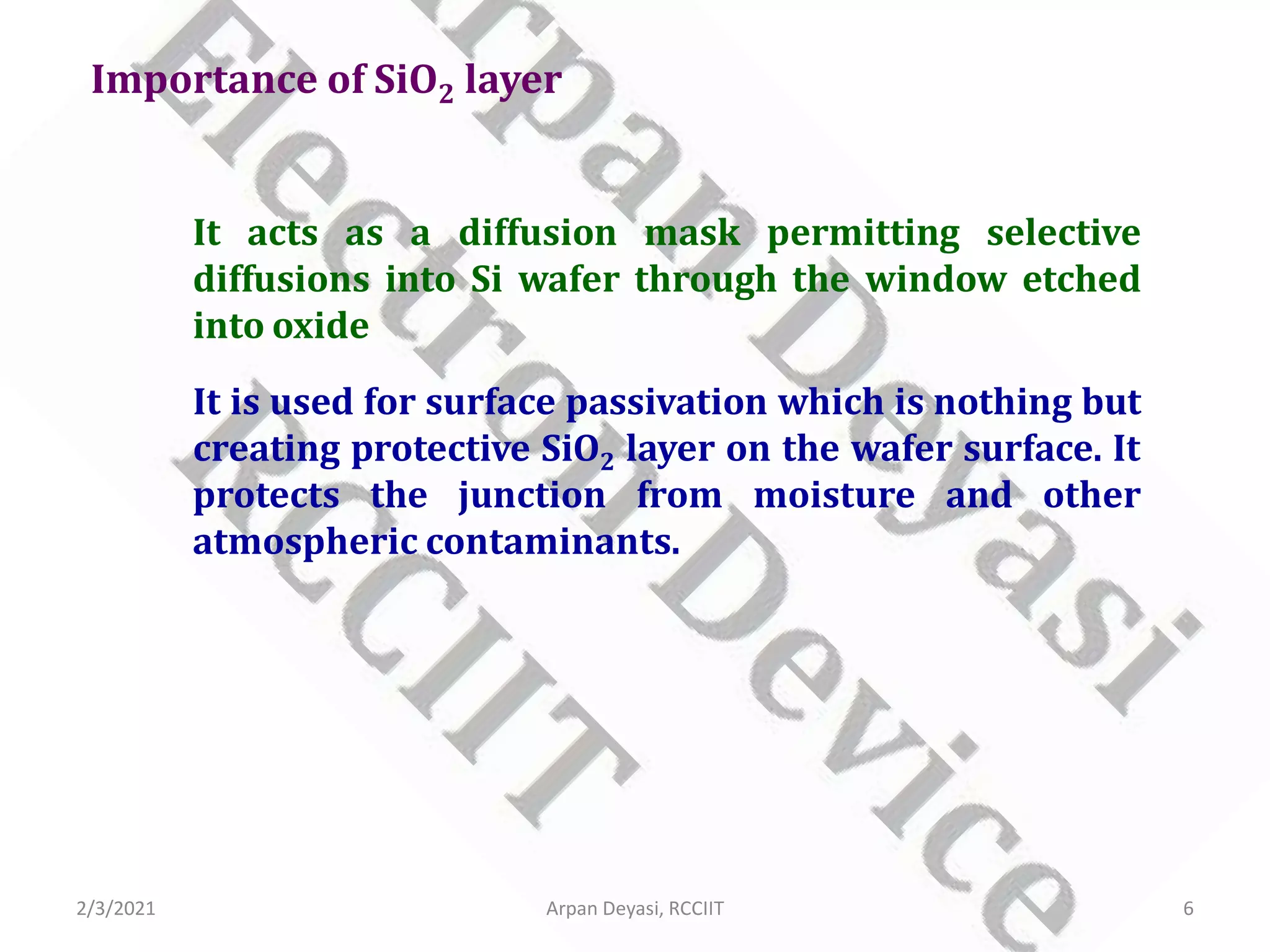 Importance of SiO2 layer
It acts as a diffusion mask permitting selective
diffusions into Si wafer through the window etched
into oxide
It is used for surface passivation which is nothing but
creating protective SiO2 layer on the wafer surface. It
protects the junction from moisture and other
atmospheric contaminants.
2/3/2021 6
Arpan Deyasi, RCCIIT
 