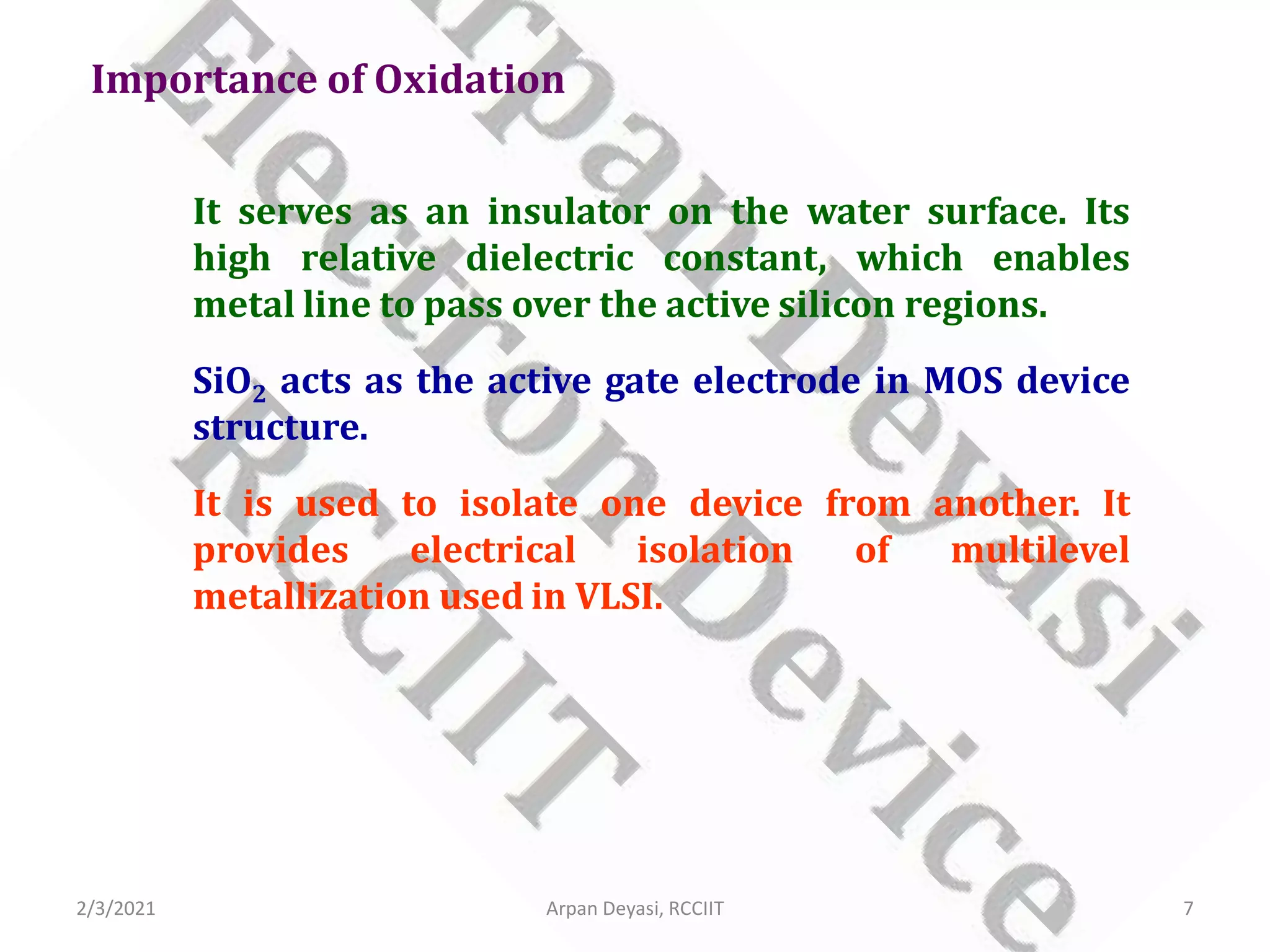 It serves as an insulator on the water surface. Its
high relative dielectric constant, which enables
metal line to pass over the active silicon regions.
SiO2 acts as the active gate electrode in MOS device
structure.
It is used to isolate one device from another. It
provides electrical isolation of multilevel
metallization used in VLSI.
Importance of Oxidation
2/3/2021 7
Arpan Deyasi, RCCIIT
 