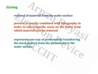 Etching
removal of material from the wafer surface
process is usually combined with lithography in
order to select specific areas on the wafer from
which material is to be removed
represents one way of permanently transferring
the mask pattern from the photoresist to the
wafer surface
 