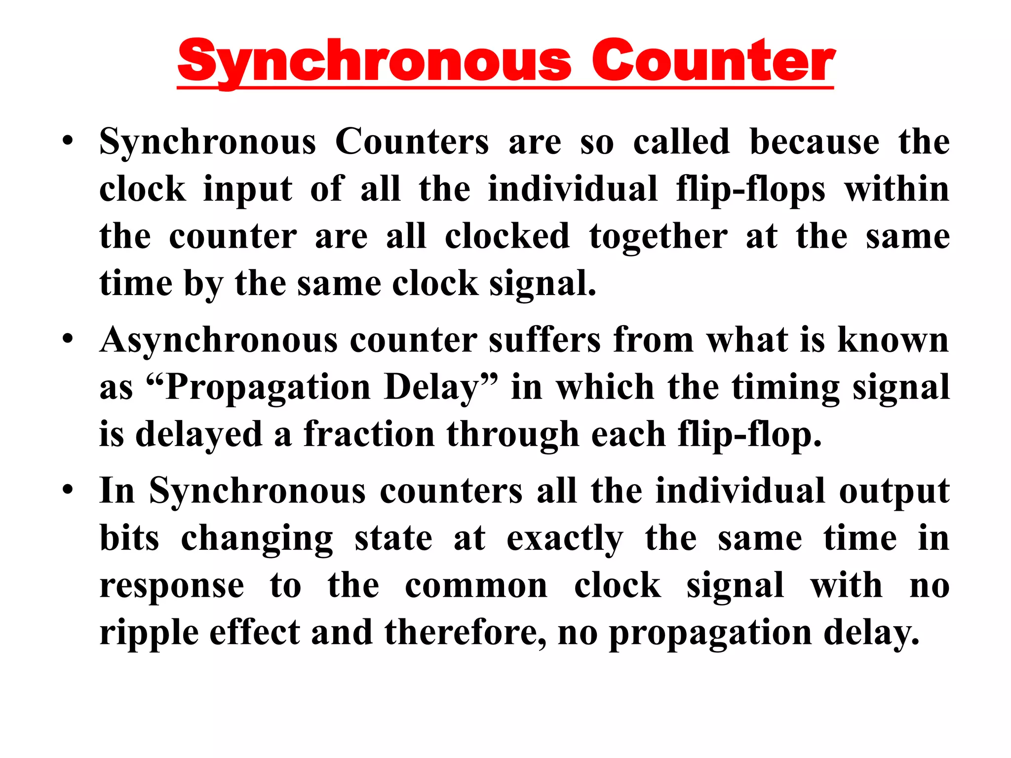 Synchronous Counter
• Synchronous Counters are so called because the
clock input of all the individual flip-flops within
the counter are all clocked together at the same
time by the same clock signal.
• Asynchronous counter suffers from what is known
as “Propagation Delay” in which the timing signal
is delayed a fraction through each flip-flop.
• In Synchronous counters all the individual output
bits changing state at exactly the same time in
response to the common clock signal with no
ripple effect and therefore, no propagation delay.
 
