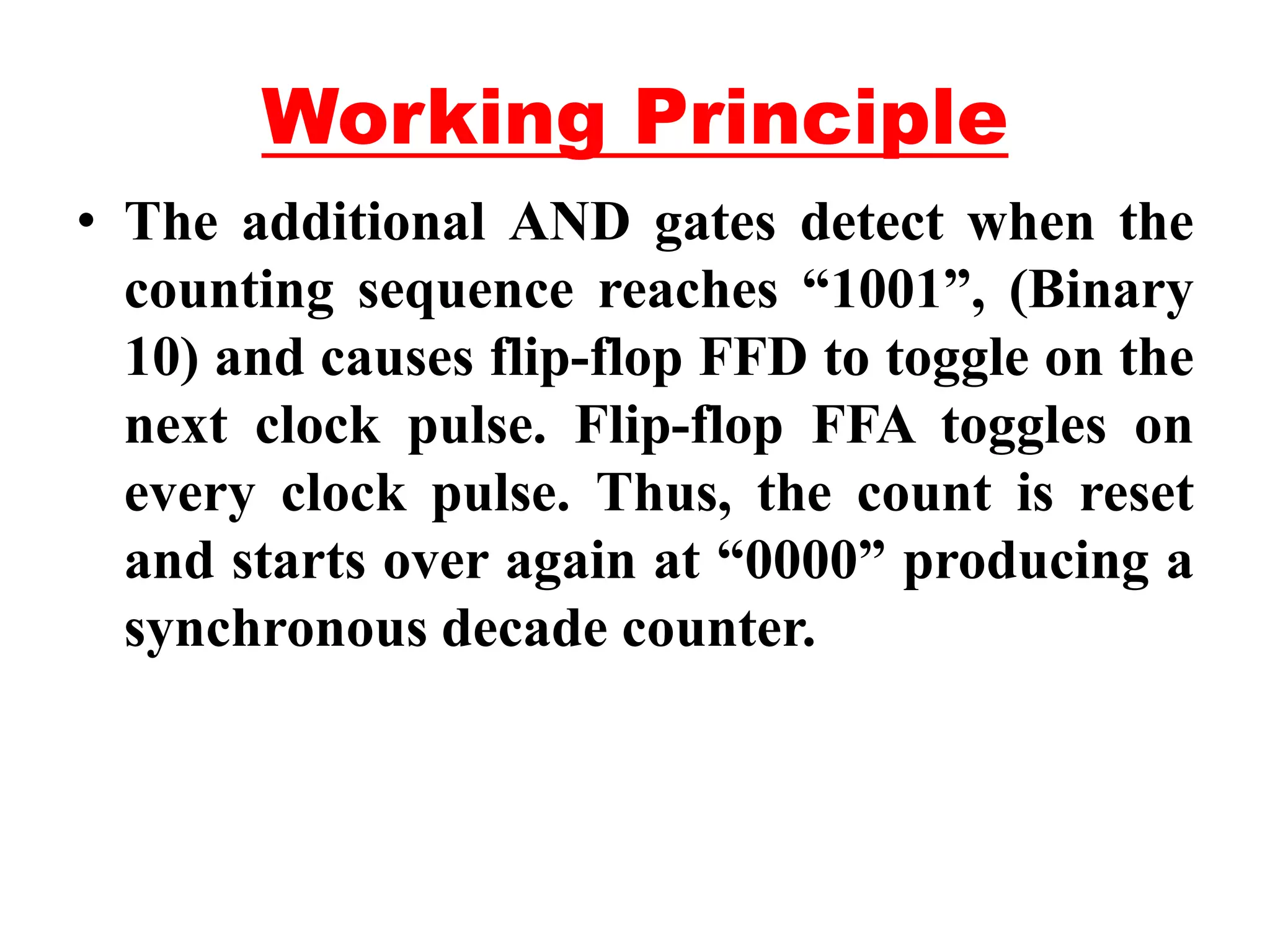 Working Principle
• The additional AND gates detect when the
counting sequence reaches “1001”, (Binary
10) and causes flip-flop FFD to toggle on the
next clock pulse. Flip-flop FFA toggles on
every clock pulse. Thus, the count is reset
and starts over again at “0000” producing a
synchronous decade counter.
 