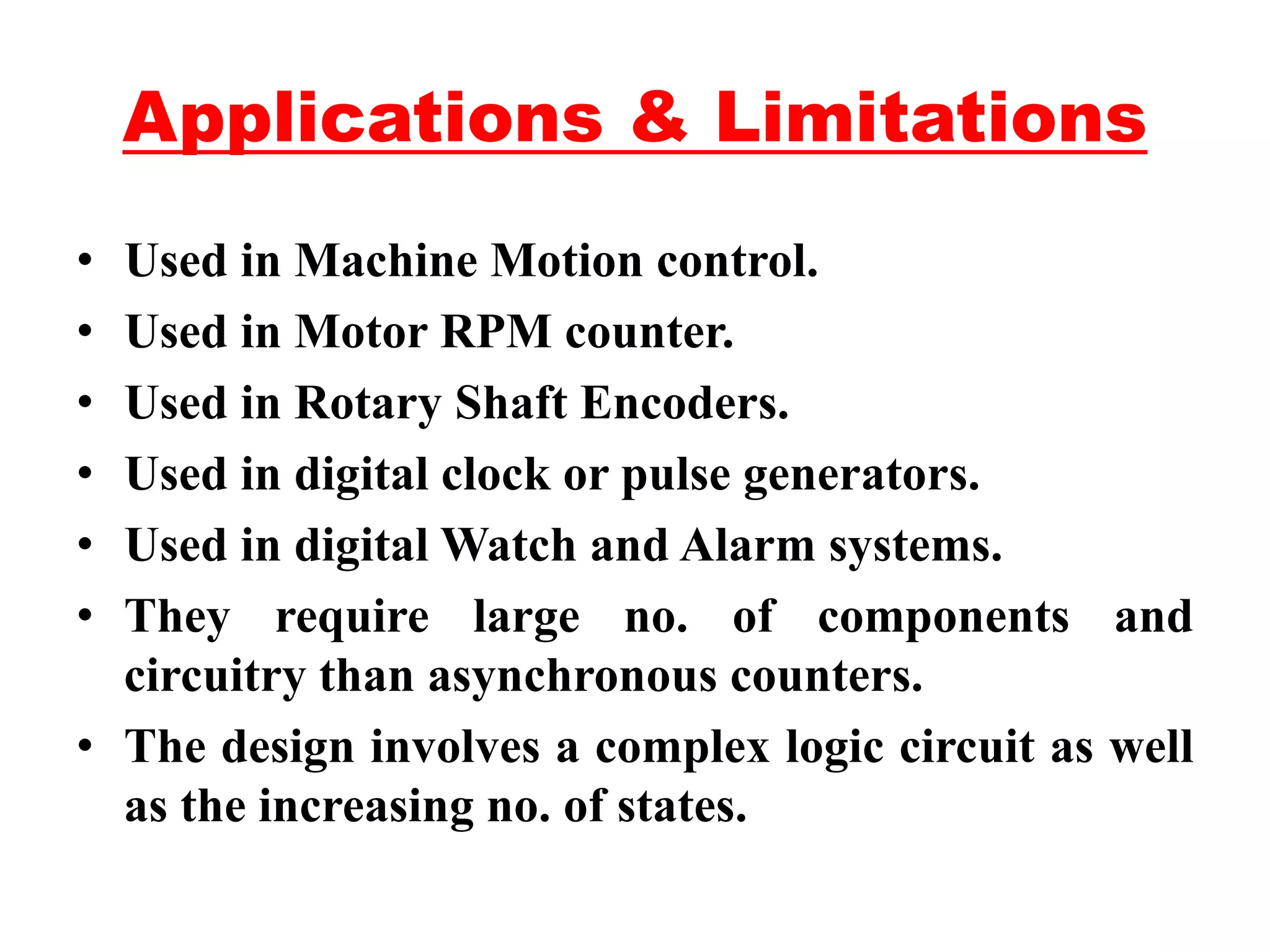 Applications & Limitations
• Used in Machine Motion control.
• Used in Motor RPM counter.
• Used in Rotary Shaft Encoders.
• Used in digital clock or pulse generators.
• Used in digital Watch and Alarm systems.
• They require large no. of components and
circuitry than asynchronous counters.
• The design involves a complex logic circuit as well
as the increasing no. of states.
 