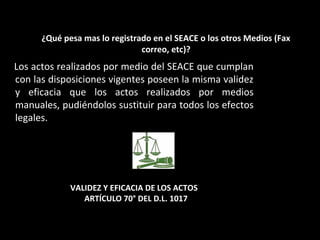 VALIDEZ Y EFICACIA DE LOS ACTOS
ARTÍCULO 70° DEL D.L. 1017
Los actos realizados por medio del SEACE que cumplan
con las disposiciones vigentes poseen la misma validez
y eficacia que los actos realizados por medios
manuales, pudiéndolos sustituir para todos los efectos
legales.
¿Qué pesa mas lo registrado en el SEACE o los otros Medios (Fax
correo, etc)?
 