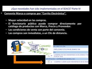 • Convenio Marco o compras por “Carrito Electrónico”.
– Mayor velocidad en las compras.
– El funcionario público puede comprar directamente por
catálogo de productos con Marca, Precio y Proveedor.
– Las condiciones de venta son parte del convenio.
– Las compras son inmediatas, a un Clic de distancia.
¿Que novedades han sido implementadas en el SEACE? Parte IV
El Manejo es my sencillo
 
