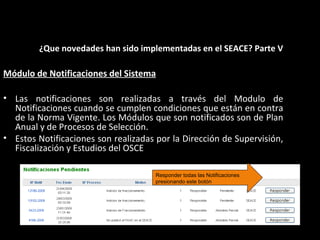 Módulo de Notificaciones del Sistema
• Las notificaciones son realizadas a través del Modulo de
Notificaciones cuando se cumplen condiciones que están en contra
de la Norma Vigente. Los Módulos que son notificados son de Plan
Anual y de Procesos de Selección.
• Estos Notificaciones son realizadas por la Dirección de Supervisión,
Fiscalización y Estudios del OSCE
¿Que novedades han sido implementadas en el SEACE? Parte V
Responder todas las Notificaciones
presionando este botón
 