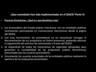 • Procesos Electrónicos : ¿Qué es y que Beneficios trae?
1. Los proveedores del Estado podrán interactuar con las entidades públicas
contratantes participando en transacciones electrónicas desde la página
del SEACE.
2. Con esta herramienta, los proveedores ya no necesitarán entregar la
documentación de sus propuestas en forma presencial, pudiendo efectuar
el seguimiento del proceso de contratación a través del SEACE.
3. Se dispondrán de todos los mecanismos de seguridad apropiados para
garantizar la inviolabilidad de las propuestas (sobres electrónicos)
presentadas por los usuarios proveedores.
4. Únicamente los usuarios autorizados de las entidades públicas realizarán la
apertura de las propuestas presentadas.
¿Que novedades han sido implementadas en el SEACE? Parte VI
 