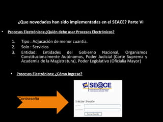 • Procesos Electrónicos:¿Quién debe usar Procesos Electrónicos?
¿Que novedades han sido implementadas en el SEACE? Parte VI
1. Tipo : Adjucación de menor cuantía.
2. Solo : Servicios
3. Entidad: Entidades del Gobierno Nacional, Organismos
Constitucionalmente Autónomos, Poder Judicial (Corte Suprema y
Academia de la Magistratura), Poder Legislativo (Oficialía Mayor)
• Procesos Electrónicos: ¿Cómo Ingreso?
Ingresar Usuario y
Contraseña
 