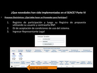 • Procesos Electrónicos: ¿Qué debe hacer un Proveedor para Participar?
¿Que novedades han sido implementadas en el SEACE? Parte VI
1. Registro de participación y luego su Registro de propuesta
utilizando su usuario y contraseña RNP.
2. DJ de aceptación de condiciones de uso del sistema.
3. Ingresar Representante Legal
Ingreso de propuestas
 