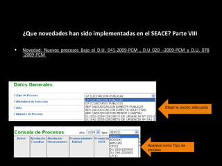 ¿Que novedades han sido implementadas en el SEACE? Parte VIII
Elegir la opción adecuada
• Novedad: Nuevos procesos Bajo el D.U. 041-2009-PCM , D.U 020 –2009-PCM y D.U. 078
-2009-PCM
Los procesos bajo el amparo del D.U. 041-2009-PCM, D.U 020 –2009-
PCM y D.U 078-2009-PCM deberán ser registrados con esta opción.
Aparece como Tipo de
proceso
 