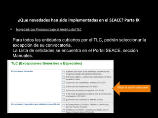 ¿Que novedades han sido implementadas en el SEACE? Parte IX
• Novedad: Los Procesos bajo el Ámbito del TLC
Para todos las entidades cubiertos por el TLC, podrán seleccionar la
excepción de su convocatoria.
La Lista de entidades se encuentra en el Portal SEACE, sección
Manuales.
Elegir la opción adecuada
 