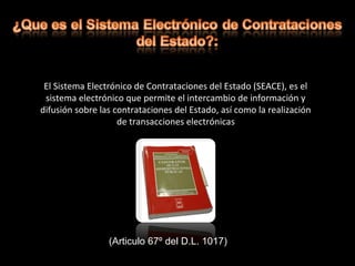 El Sistema Electrónico de Contrataciones del Estado (SEACE), es el
sistema electrónico que permite el intercambio de información y
difusión sobre las contrataciones del Estado, así como la realización
de transacciones electrónicas
(Articulo 67º del D.L. 1017)
 