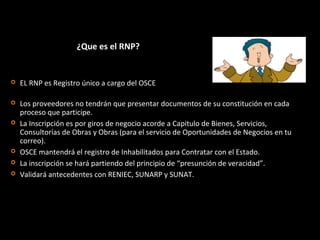 ¿Que es el RNP?
 Los proveedores no tendrán que presentar documentos de su constitución en cada
proceso que participe.
 La Inscripción es por giros de negocio acorde a Capitulo de Bienes, Servicios,
Consultorías de Obras y Obras (para el servicio de Oportunidades de Negocios en tu
correo).
 OSCE mantendrá el registro de Inhabilitados para Contratar con el Estado.
 La inscripción se hará partiendo del principio de “presunción de veracidad”.
 Validará antecedentes con RENIEC, SUNARP y SUNAT.
 EL RNP es Registro único a cargo del OSCE
 