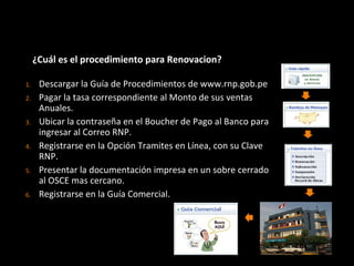 ¿Cuál es el procedimiento para Renovacion?
1. Descargar la Guía de Procedimientos de www.rnp.gob.pe
2. Pagar la tasa correspondiente al Monto de sus ventas
Anuales.
3. Ubicar la contraseña en el Boucher de Pago al Banco para
ingresar al Correo RNP.
4. Registrarse en la Opción Tramites en Línea, con su Clave
RNP.
5. Presentar la documentación impresa en un sobre cerrado
al OSCE mas cercano.
6. Registrarse en la Guía Comercial.
 