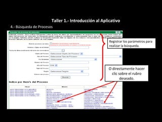 4.- Búsqueda de Procesos
Registrar los parámetros para
realizar la búsqueda.
O directamente hacer
clic sobre el rubro
deseado.
Taller 1.- Introducción al Aplicativo
 