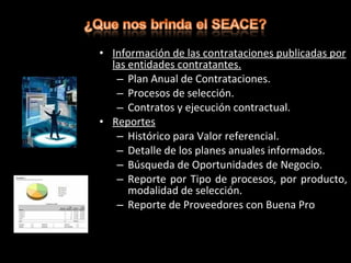 • Información de las contrataciones publicadas por
las entidades contratantes.
– Plan Anual de Contrataciones.
– Procesos de selección.
– Contratos y ejecución contractual.
• Reportes
– Histórico para Valor referencial.
– Detalle de los planes anuales informados.
– Búsqueda de Oportunidades de Negocio.
– Reporte por Tipo de procesos, por producto,
modalidad de selección.
– Reporte de Proveedores con Buena Pro
 
