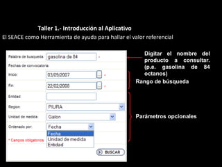 El SEACE como Herramienta de ayuda para hallar el valor referencial
Digitar el nombre del
producto a consultar.
(p.e. gasolina de 84
octanos)
Rango de búsqueda
Parámetros opcionales
Taller 1.- Introducción al Aplicativo
 