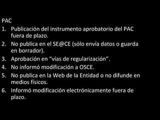 PAC
1. Publicación del instrumento aprobatorio del PAC
fuera de plazo.
2. No publica en el SE@CE (sólo envía datos o guarda
en borrador).
3. Aprobación en “vías de regularización”.
4. No informó modificación a OSCE.
5. No publica en la Web de la Entidad o no difunde en
medios físicos.
6. Informó modificación electrónicamente fuera de
plazo.
 