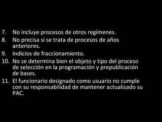 7. No incluye procesos de otros regímenes.
8. No precisa si se trata de procesos de años
anteriores.
9. Indicios de fraccionamiento.
10. No se determina bien el objeto y tipo del proceso
de selección en la programación y prepublicación
de bases.
11. El funcionario designado como usuario no cumple
con su responsabilidad de mantener actualizado su
PAC.
 