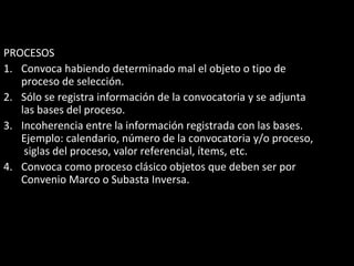 PROCESOS
1. Convoca habiendo determinado mal el objeto o tipo de
proceso de selección.
2. Sólo se registra información de la convocatoria y se adjunta
las bases del proceso.
3. Incoherencia entre la información registrada con las bases.
Ejemplo: calendario, número de la convocatoria y/o proceso,
siglas del proceso, valor referencial, ítems, etc.
4. Convoca como proceso clásico objetos que deben ser por
Convenio Marco o Subasta Inversa.
 