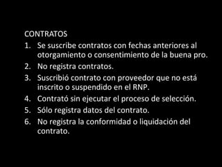 CONTRATOS
1. Se suscribe contratos con fechas anteriores al
otorgamiento o consentimiento de la buena pro.
2. No registra contratos.
3. Suscribió contrato con proveedor que no está
inscrito o suspendido en el RNP.
4. Contrató sin ejecutar el proceso de selección.
5. Sólo registra datos del contrato.
6. No registra la conformidad o liquidación del
contrato.
 