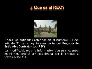 Todas las entidades referidas en el numeral 3.1 del
artículo 3° de la Ley forman parte del Registro de
Entidades Contratantes (REC).
Las modificaciones a la información que se encuentra
en el REC deberá ser actualizada por la Entidad a
través del SEACE.
 