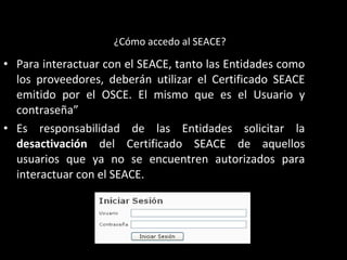 • Para interactuar con el SEACE, tanto las Entidades como
los proveedores, deberán utilizar el Certificado SEACE
emitido por el OSCE. El mismo que es el Usuario y
contraseña”
• Es responsabilidad de las Entidades solicitar la
desactivación del Certificado SEACE de aquellos
usuarios que ya no se encuentren autorizados para
interactuar con el SEACE.
¿Cómo accedo al SEACE?
 