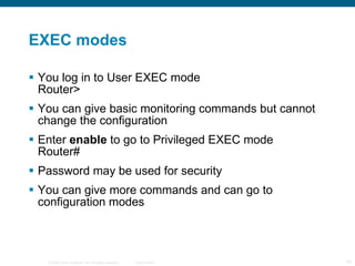 EXEC modes You log in to User EXEC mode Router> You can give basic monitoring commands but cannot change the configuration Enter  enable  to go to Privileged EXEC mode Router# Password may be used for security You can give more commands and can go to configuration modes 