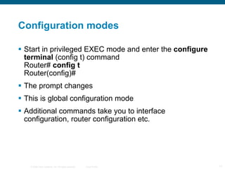 Configuration modes Start in privileged EXEC mode and enter the  configure terminal  (config t) command Router#  config t Router(config)# The prompt changes This is global configuration mode Additional commands take you to interface configuration, router configuration etc. 