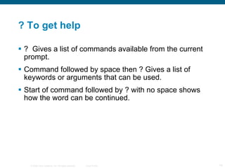 ? To get help ?  Gives a list of commands available from the current prompt. Command followed by space then ? Gives a list of keywords or arguments that can be used. Start of command followed by ? with no space shows how the word can be continued. 