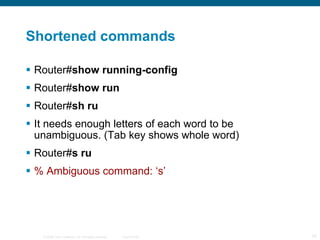 Shortened commands Router# show running-config Router# show run Router# sh ru It needs enough letters of each word to be unambiguous. (Tab key shows whole word) Router# s ru % Ambiguous command: ‘s’ 