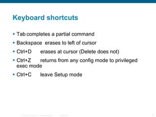 Keyboard shortcuts Tab completes a partial command Backspace  erases to left of cursor Ctrl+D erases at cursor (Delete does not) Ctrl+Z returns from any config mode to privileged exec mode Ctrl+C leave Setup mode 