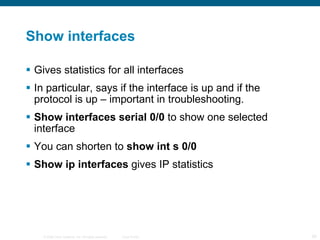 Show interfaces Gives statistics for all interfaces In particular, says if the interface is up and if the protocol is up – important in troubleshooting. Show interfaces serial 0/0  to show one selected interface You can shorten to  show int s 0/0 Show ip interfaces  gives IP statistics 