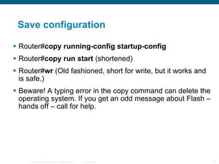 Save configuration Router# copy running-config startup-config Router# copy run start  (shortened) Router# wr  (Old fashioned, short for write, but it works and is safe.) Beware! A typing error in the copy command can delete the operating system. If you get an odd message about Flash – hands off – call for help. 