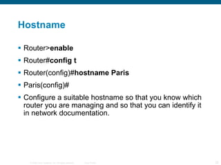 Hostname Router> enable  Router# config t  Router(config)# hostname Paris  Paris(config)# Configure a suitable hostname so that you know which router you are managing and so that you can identify it in network documentation. 