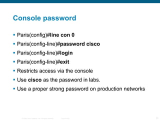 Console password Paris(config)# line con 0  Paris(config-line)# password cisco  Paris(config-line)# login  Paris(config-line)# exit  Restricts access via the console Use  cisco  as the password in labs. Use a proper strong password on production networks 