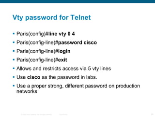 Vty password for Telnet Paris(config)# line vty 0 4 Paris(config-line)# password cisco  Paris(config-line)# login  Paris(config-line)# exit  Allows and restricts access via 5 vty lines Use  cisco  as the password in labs. Use a proper strong, different password on production networks 