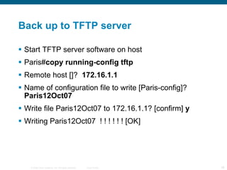 Back up to TFTP server Start TFTP server software on host Paris# copy running-config tftp  Remote host []?  172.16.1.1  Name of configuration file to write [Paris-config]?  Paris12Oct07  Write file Paris12Oct07 to 172.16.1.1? [confirm]  y  Writing Paris12Oct07  ! ! ! ! ! ! [OK] 