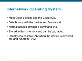 Internetwork Operating System Most Cisco devices use the Cisco IOS.  Details vary with the device and feature set. Normal access through a command line. Stored in flash memory and can be upgraded. Usually copied into RAM when the device is powered on, and run from RAM. 