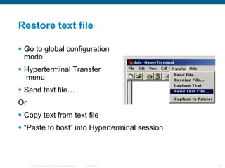 Restore text file Go to global configuration  mode Hyperterminal Transfer  menu Send text file… Or Copy text from text file “ Paste to host” into Hyperterminal session 