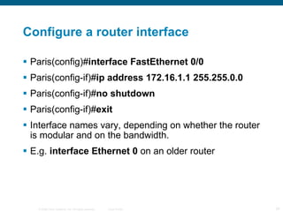 Configure a router interface Paris(config)# interface FastEthernet 0/0  Paris(config-if)# ip address 172.16.1.1 255.255.0.0 Paris(config-if)# no shutdown Paris(config-if)# exit  Interface names vary, depending on whether the router is modular and on the bandwidth. E.g.  interface Ethernet 0  on an older router 